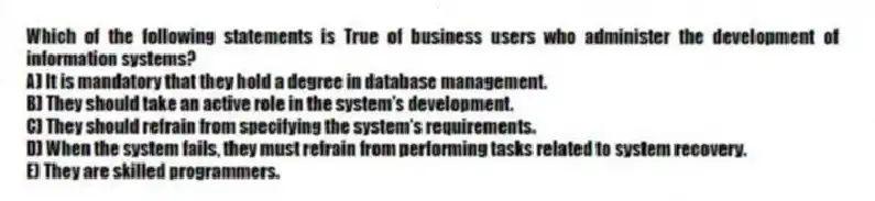 Which of the following statements is True of business users who administer the development of information systems?
A) It is mandatory that they hold a degree in database management.
B) They should take an active role in the system's development.
C) They should refrain from specifying the system's requirements.
D) When the system fails, they must refrain from performing tasks related to system recovery.
E) They are skilled programmers.