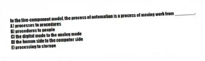 In the five-component model, the process of automation is a process of moving work from ________.
A) processes to procedures
B) procedures to people
C) the digital mode to the analog mode
D) the human side to the computer side
E) processing to storage