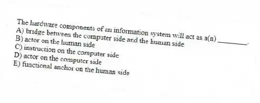 The hardware components of an information system will act as a(n) ________.
A) bridge between the computer side and the human side
B) actor on the human side
C) instruction on the computer side
D) actor on the computer side
E) functional anchor on the human side