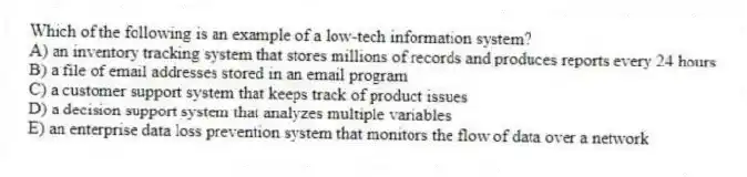 Which of the following is an example of a low-tech information system?
A) an inventory tracking system that stores millions of records and produces reports every 24 hours
B) a file of email addresses stored in an email program
C) a customer support system that keeps track of product issues
D) a decision support system that analyzes multiple variables
E) an enterprise data loss prevention system that monitors the flow of data over a network