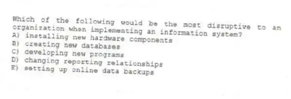 Which of the following would be the most disruptive to an organization when implementing an information system?
A) installing new hardware components
B) creating new databases
C) developing new programs
D) changing reporting relationships
E) setting up online data backups