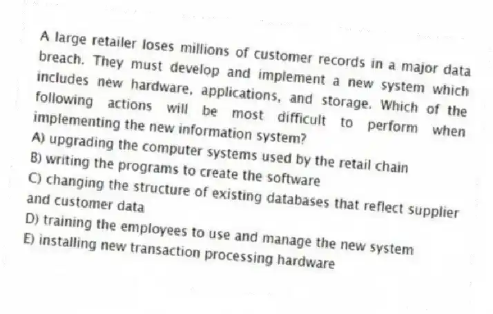A large retailer loses millions of customer records in a major data breach. They must develop and implement a new system which includes new hardware, applications, and storage. Which of the following actions will be most difficult to perform when implementing the new information system?
A) upgrading the computer systems used by the retail chain
B) writing the programs to create the software
C) changing the structure of existing databases that reflect supplier and customer data
D) training the employees to use and manage the new system
E) installing new transaction processing hardware