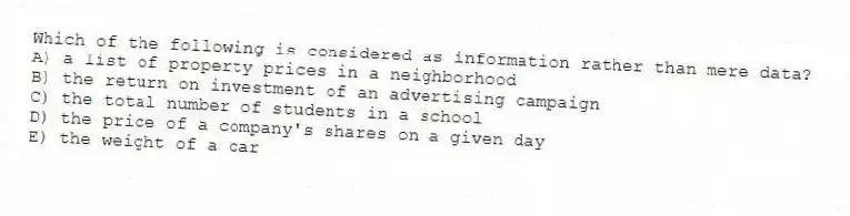 Which of the following is considered as information rather than mere data?
A) a list of property prices in a neighborhood
B) the return on investment of an advertising campaign
C) the total number of students in a school
D) the price of a company's shares on a given day
E) the weight of a car