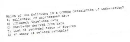 Which of the following is a common description of information?
A) collection of unprocessed data
B) unbiased, unrelated data
C) knowledge derived from data
D) list of recorded facts or figures
E) an array of related variables