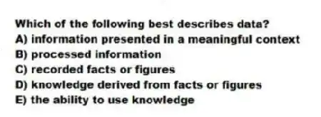 Which of the following best describes data?
A) information presented in a meaningful context
B) processed information
C) recorded facts or figures
D) knowledge derived from facts or figures
E) the ability to use knowledge