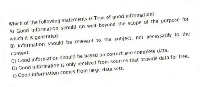 Which of the following statements is True of good information?
A) Good information should go well beyond the scope of the purpose for which it is generated.
B) Information should be relevant to the subject, not necessarily to the context.
C) Good information should be based on correct and complete data.
D) Good information is only received from sources that provide data for free.
E) Good information comes from large data sets.