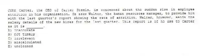 John Carter, the CEO of Carter Steels, is concerned about the sudden rise in employee attrition in his organization. He asks Walter, the human resources manager, to provide him with the last quarter's report showing the rate of attrition. Walter, however, sends the salary details of the new hires for the last quarter. This report is of no use to Carter as it is ________.
A) inaccurate
B) not timely
C) irrelevant
D) miscalculated
E) uncleaned