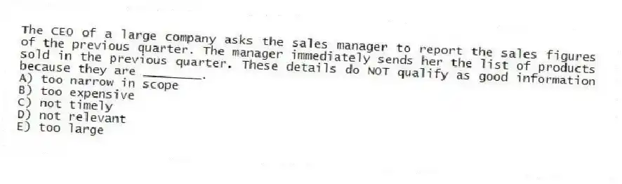 The CEO of a large company asks the sales manager to report the sales figures of the previous quarter. The manager immediately sends her the list of products sold in the previous quarter. These details do NOT qualify as good information because they are ________.
A) too narrow in scope
B) too expensive
C) not timely
D) not relevant
E) too large