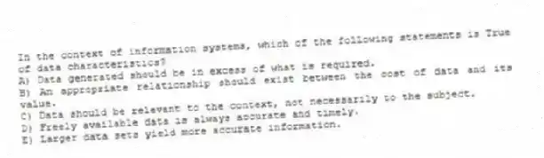 In the context of information systems, which of the following statements is True of data characteristics?
A) Data generated should be in excess of what is required.
B) An appropriate relationship should exist between the cost of data and its value.
C) Data should be relevant to the context, not necessarily to the subject.
D) Freely available data is always accurate and timely.
E) Larger data sets yield more accurate information.