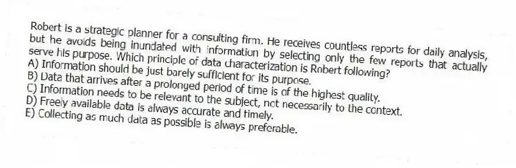 Robert is a strategic planner for a consulting firm. He receives countless reports for daily analysis, but he avoids being inundated with information by selecting only the few reports that actually serve his purpose. Which principle of data characterization is Robert following?
A) Information should be just barely sufficient for its purpose.
B) Data that arrives after a prolonged period of time is of the highest quality.
C) Information needs to be relevant to the subject, not necessarily to the context.
D) Freely available data is always accurate and timely.
E) Collecting as much data as possible is always preferable.