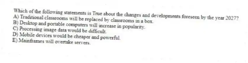 Which of the following statements is True about the changes and developments foreseen by the year 2027?
A) Traditional classrooms will be replaced by classrooms in a box.
B) Desktop and portable computers will increase in popularity.
C) Processing image data would be difficult.
D) Mobile devices would be cheaper and powerful.
E) Mainframes will overtake servers.