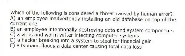 Which of the following is considered a threat caused by human error?
A) an employee inadvertently installing an old database on top of the current one
B) an employee intentionally destroying data and system components
C) a virus and worm writer infecting computer systems
D) a hacker breaking into a system to steal for financial gain
E) a tsunami floods a data center causing total data loss