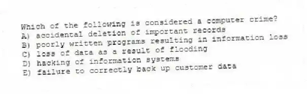 Which of the following is considered a computer crime?
A) accidental deletion of important records
B) poorly written programs resulting in information loss
C) loss of data as a result of flooding
D) hacking of information systems
E) failure to correctly back up customer data