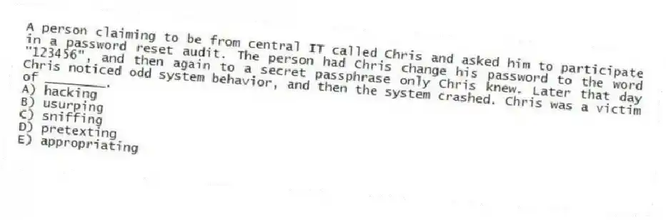A person claiming to be from central IT called Chris and asked him to participate in a password reset audit. The person had Chris change his password to the word "123456", and then again to a secret passphrase only Chris knew. Later that day Chris noticed odd system behavior, and then the system crashed. Chris was a victim of ________.
A) hacking
B) usurping
C) sniffing
D) pretexting
E) appropriating