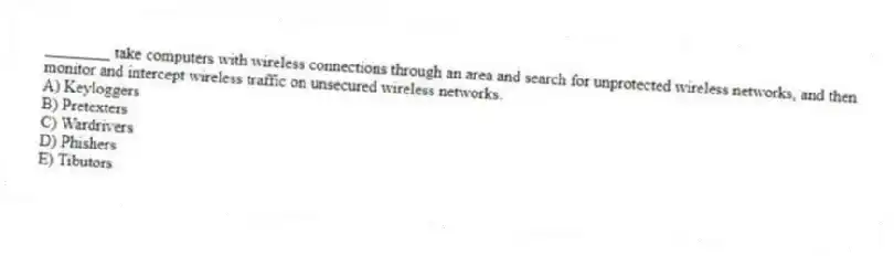 ________ take computers with wireless connections through an area and search for unprotected wireless networks, and then monitor and intercept wireless traffic on unsecured wireless networks.
A) Keyloggers
B) Pretexters
C) Wardrivers
D) Phishers
E) Tibutors