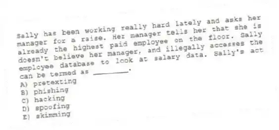 Sally has been working really hard lately and asks her manager for a raise. Her manager tells her that she is already the highest paid employee on the floor. Sally doesn't believe her manager, and illegally accesses the employee database to look at salary data. Sally's act can be termed as ________.
A) pretexting
B) phishing
C) hacking
D) spoofing
E) skimming