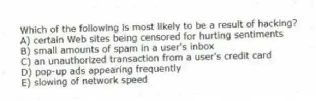 Which of the following is most likely to be a result of hacking?
A) certain Web sites being censored for hurting sentiments
B) small amounts of spam in a user's inbox
C) an unauthorized transaction from a user's credit card
D) pop-up ads appearing frequently
E) slowing of network speed