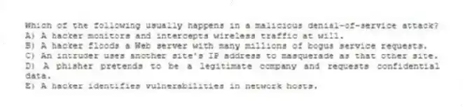 Which of the following usually happens in a malicious denial-of-service attack?
A) A hacker monitors and intercepts wireless traffic at will.
B) A hacker floods a Web server with many millions of bogus service requests.
C) An intruder uses another site's IP address to masquerade as that other site.
D) A phisher pretends to be a legitimate company and requests confidential data.
E) A hacker identifies vulnerabilities in network hosts.