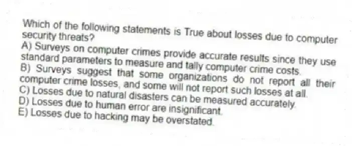 Which of the following statements is True about losses due to computer security threats?
A) Surveys on computer crimes provide accurate results since they use standard parameters to measure and tally computer crime costs.
B) Surveys suggest that some organizations do not report all their computer crime losses, and some will not report such losses at all.
C) Losses due to natural disasters can be measured accurately.
D) Losses due to human error are insignificant.
E) Losses due to hacking may be overstated.