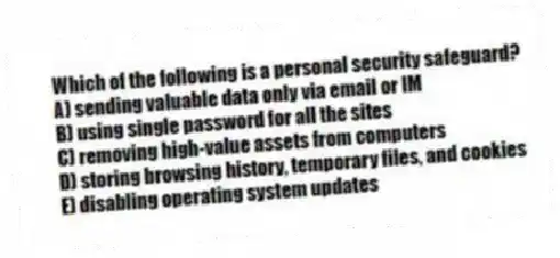 Which of the following is a personal security safeguard?
A) sending valuable data only via email or IM
B) using single password for all the sites
C) removing high-value assets from computers
D) storing browsing history, temporary files, and cookies
E) disabling operating system updates
