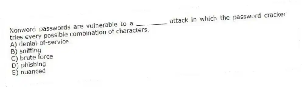 Nonword passwords are vulnerable to a ________ attack in which the password cracker tries every possible combination of characters.
A) denial-of-service
B) sniffing
C) brute force
D) phishing
E) nuanced