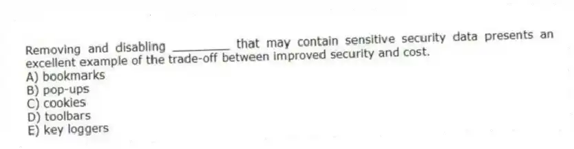 Removing and disabling ________ that may contain sensitive security data presents an excellent example of the trade-off between improved security and cost.
A) bookmarks
B) pop-ups
C) cookies
D) toolbars
E) key loggers