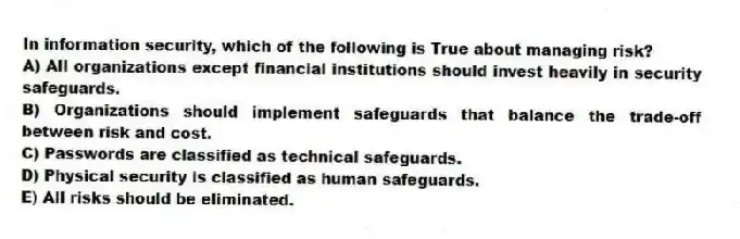 In information security, which of the following is True about managing risk?
A) All organizations except financial institutions should invest heavily in security safeguards.
B) Organizations should implement safeguards that balance the trade-off between risk and cost.
C) Passwords are classified as technical safeguards.
D) Physical security is classified as human safeguards.
E) All risks should be eliminated.