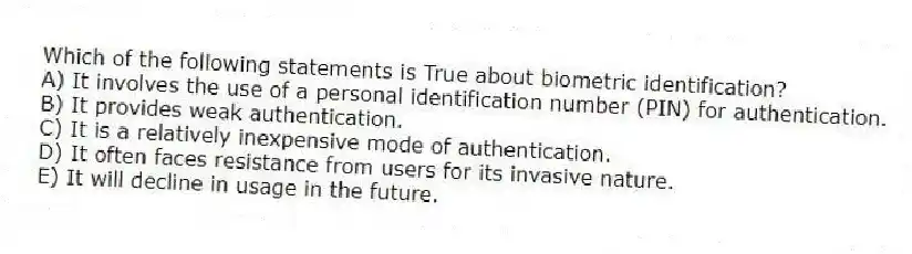 Which of the following statements is True about biometric identification?
A) It involves the use of a personal identification number (PIN) for authentication.
B) It provides weak authentication.
C) It is a relatively inexpensive mode of authentication.
D) It often faces resistance from users for its invasive nature.
E) It will decline in usage in the future.