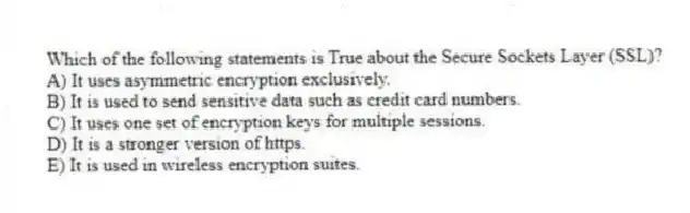 Which of the following statements is True about the Secure Sockets Layer (SSL)?
A) It uses asymmetric encryption exclusively.
B) It is used to send sensitive data such as credit card numbers.
C) It uses one set of encryption keys for multiple sessions.
D) It is a stronger version of https.
E) It is used in wireless encryption suites.