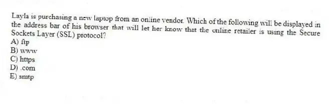 Layla is purchasing a new laptop from an online vendor. Which of the following will be displayed in the address bar of his browser that will let her know that the online retailer is using the Secure Sockets Layer (SSL) protocol?
A) ftp
B) www
C) https
D) .com
E) smtp