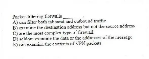 Packet-filtering firewalls ________.
A) can filter both inbound and outbound traffic
B) examine the destination address but not the source address
C) are the most complex type of firewall
D) seldom examine the data or the addresses of the message
E) can examine the contents of VPN packets