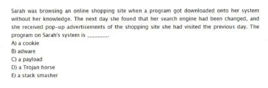 Sarah was browsing an online shopping site when a program got downloaded onto her system without her knowledge. The next day she found that her search engine had been changed, and she received pop-up advertisements of the shopping site she had visited the previous day. The program on Sarah's system is ________.
A) a cookie
B) adware
C) a payload
D) a Trojan horse
E) a stack smasher