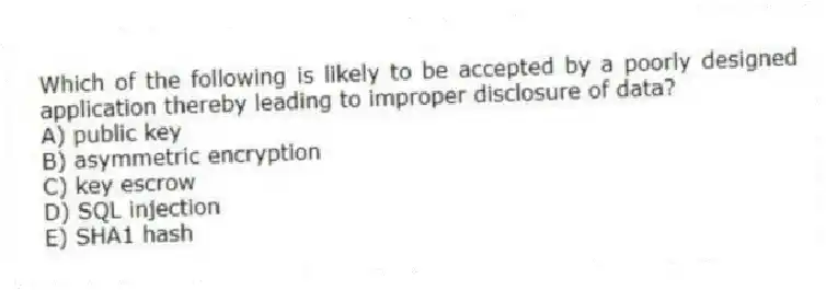 Which of the following is likely to be accepted by a poorly designed application thereby leading to improper disclosure of data?
A) public key
B) asymmetric encryption
C) key escrow
D) SQL injection
E) SHA1 hash