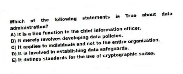 Which of the following statements is True about data administration?
A) It is a line function to the chief information officer.
B) It merely involves developing data policies.
C) It applies to individuals and not to the entire organization.
D) It is involved in establishing data safeguards.
E) It defines standards for the use of cryptographic suites.