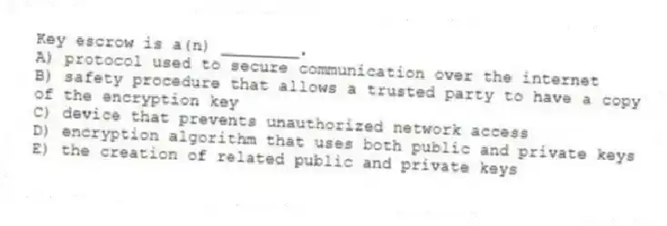 Key escrow is a(n) ________.
A) protocol used to secure communication over the internet
B) safety procedure that allows a trusted party to have a copy of the encryption key
C) device that prevents unauthorized network access
D) encryption algorithm that uses both public and private keys
E) the creation of related public and private keys