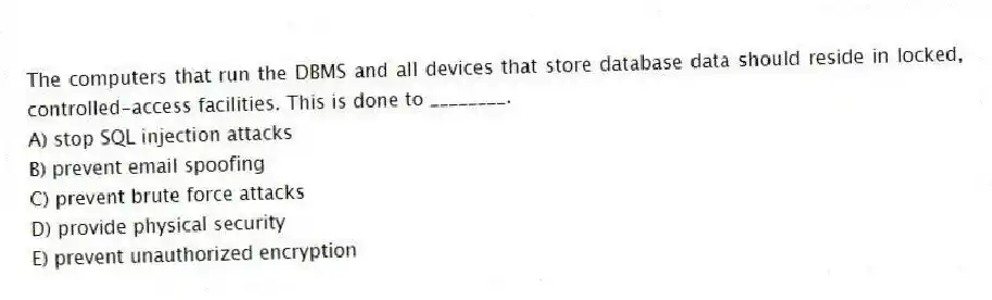 The computers that run the DBMS and all devices that store database data should reside in locked, controlled-access facilities. This is done to ________.
A) stop SQL injection attacks
B) prevent email spoofing
C) prevent brute force attacks
D) provide physical security
E) prevent unauthorized encryption