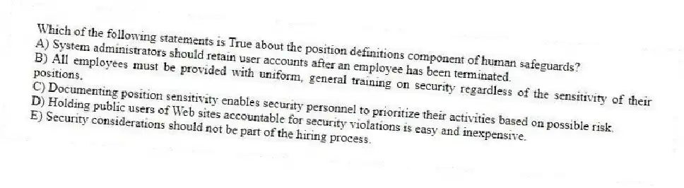 Which of the following statements is True about the position definitions component of human safeguards?
A) System administrators should retain user accounts after an employee has been terminated.
B) All employees must be provided with uniform, general training on security regardless of the sensitivity of their positions.
C) Documenting position sensitivity enables security personnel to prioritize their activities based on possible risk.
D) Holding public users of Web sites accountable for security violations is easy and inexpensive.
E) Security considerations should not be part of the hiring process.