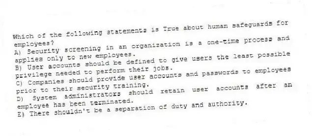 Which of the following statements is True about human safeguards for employees?
A) Security screening in an organization is a one-time process and applies only to new employees.
B) User accounts should be defined to give users the least possible privilege needed to perform their jobs.
C) Companies should provide user accounts and passwords to employees prior to their security training.
D) System administrators should retain user accounts after an employee has been terminated.
E) There shouldn't be a separation of duty and authority.