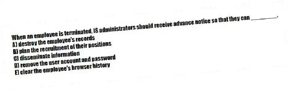 When an employee is terminated, IS administrators should receive advance notice so that they can ________.
A) destroy the employee's records
B) plan the recruitment of their positions
C) disseminate information
D) remove the user account and password
E) clear the employee's browser history