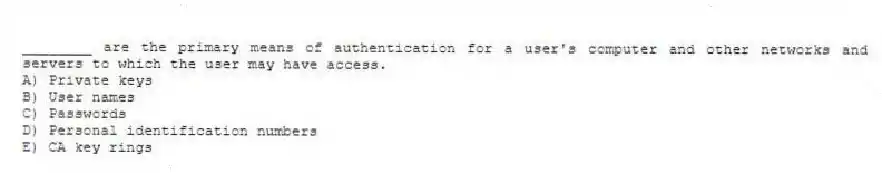 ________ are the primary means of authentication for a user's computer and other networks and servers to which the user may have access.
A) Private keys
B) User names
C) Passwords
D) Personal identification numbers
E) CA key rings