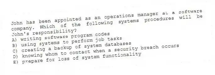 John has been appointed as an operations manager at a software company. Which of the following systems procedures will be John's responsibility?
A) writing software program codes
B) using systems to perform job tasks
C) creating a backup of system databases
D) knowing whom to contact when a security breach occurs
E) prepare for loss of system functionality