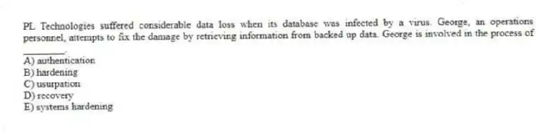 PL Technologies suffered considerable data loss when its database was infected by a virus. George, an operations personnel, attempts to fix the damage by retrieving information from backed up data. George is involved in the process of ________.
A) authentication
B) hardening
C) usurpation
D) recovery
E) systems hardening