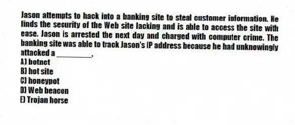 Jason attempts to hack into a banking site to steal customer information. He finds the security of the Web site lacking and is able to access the site with ease. Jason is arrested the next day and charged with computer crime. The banking site was able to track Jason's IP address because he had unknowingly attacked a ________.
A) botnet
B) hot site
C) honeypot
D) Web beacon
E) Trojan horse