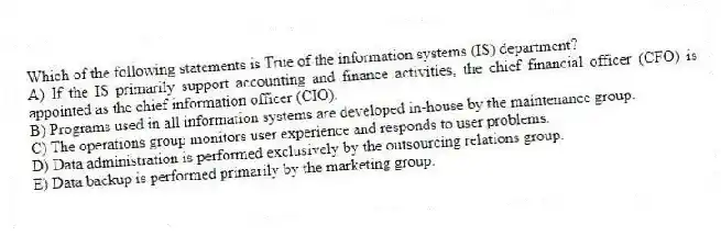 Which of the following statements is True of the information systems (IS) department?
A) If the IS primarily support accounting and finance activities, the chief financial officer (CFO) is appointed as the chief information officer (CIO).
B) Programs used in all information systems are developed in-house by the maintenance group.
C) The operations group monitors user experience and responds to user problems.
D) Data administration is performed exclusively by the outsourcing relations group.
E) Data backup is performed primarily by the marketing group.