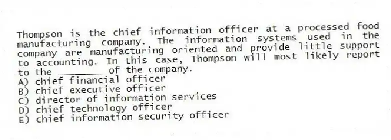 Thompson is the chief information officer at a processed food manufacturing company. The information systems used in the company are manufacturing oriented and provide little support to accounting. In this case, Thompson will most likely report to the ________ of the company.
A) chief financial officer
B) chief executive officer
C) director of information services
D) chief technology officer
E) chief information security officer