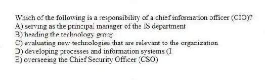 Which of the following is a responsibility of a chief information officer (CIO)?
A) serving as the principal manager of the IS department
B) heading the technology group
C) evaluating new technologies that are relevant to the organization
D) developing processes and information systems (I
E) overseeing the Chief Security Officer (CSO)