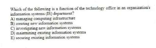 Which of the following is a function of the technology office in an organization's information systems (IS) department?
A) managing computing infrastructure
B) creating new information systems
C) investigating new information systems
D) maintaining existing information systems
E) securing existing information systems