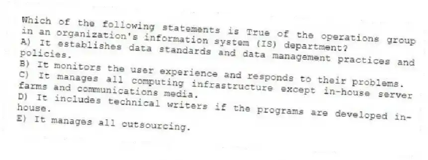 Which of the following statements is True of the operations group in an organization's information system (IS) department?
A) It establishes data standards and data management practices and policies.
B) It monitors the user experience and responds to their problems.
C) It manages all computing infrastructure except in-house server farms and communications media.
D) It includes technical writers if the programs are developed in-house.
E) It manages all outsourcing.