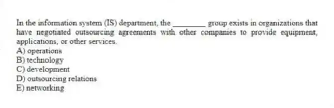 In the information system (IS) department, the ________ group exists in organizations that have negotiated outsourcing agreements with other companies to provide equipment, applications, or other services.
A) operations
B) technology
C) development
D) outsourcing relations
E) networking