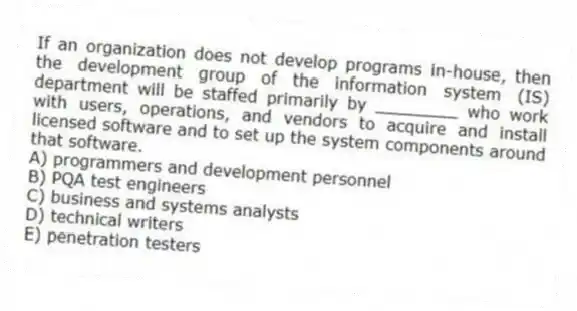 If an organization does not develop programs in-house, then the development group of the information system (IS) department will be staffed primarily by ________ who work with users, operations, and vendors to acquire and install licensed software and to set up the system components around that software.
A) programmers and development personnel
B) PQA test engineers
C) business and systems analysts
D) technical writers
E) penetration testers
